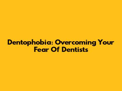 Dentophobia: Overcoming Your Fear Of Dentists