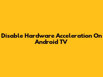 Disable Hardware Acceleration On Android TV