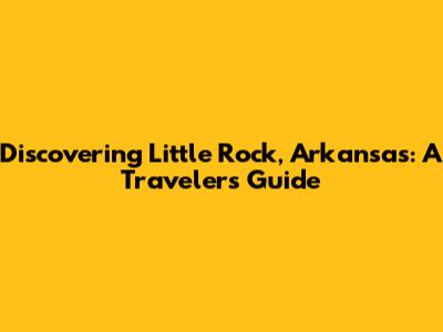 Discovering Little Rock, Arkansas: A Traveler's Guide