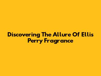 Discovering The Allure Of Ellis Perry Fragrance