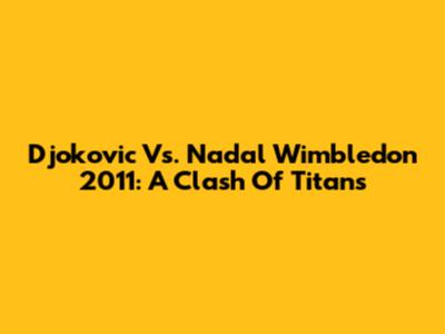 Djokovic Vs. Nadal Wimbledon 2011: A Clash Of Titans