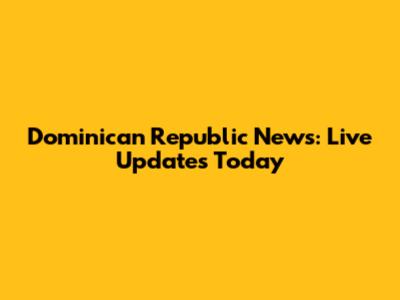 Dominican Republic News: Live Updates Today