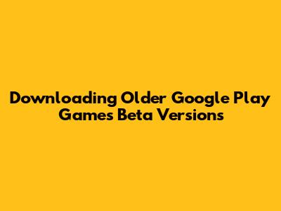 Downloading Older Google Play Games Beta Versions