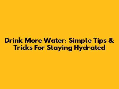 Drink More Water: Simple Tips & Tricks For Staying Hydrated