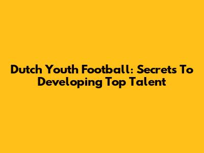 Dutch Youth Football: Secrets To Developing Top Talent