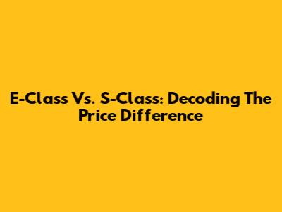 E-Class Vs. S-Class: Decoding The Price Difference