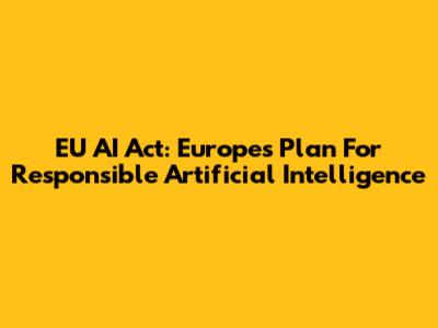 EU AI Act: Europe's Plan For Responsible Artificial Intelligence