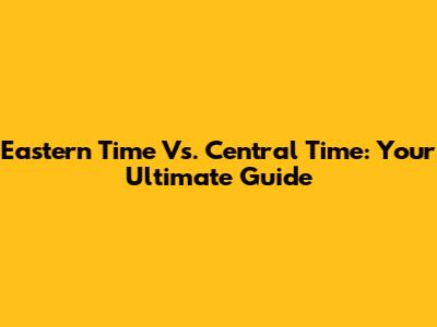 Eastern Time Vs. Central Time: Your Ultimate Guide