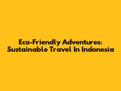Eco-Friendly Adventures: Sustainable Travel In Indonesia