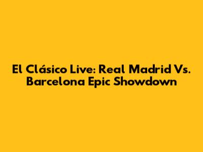 El Clásico Live: Real Madrid Vs. Barcelona Epic Showdown