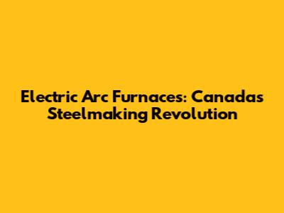 Electric Arc Furnaces: Canada's Steelmaking Revolution