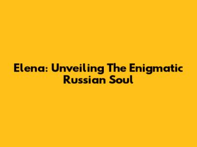 Elena: Unveiling The Enigmatic Russian Soul