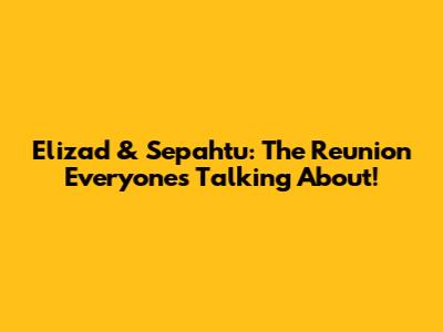Elizad & Sepahtu: The Reunion Everyone's Talking About!