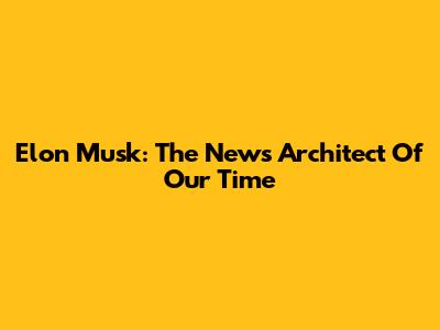 Elon Musk: The News Architect Of Our Time