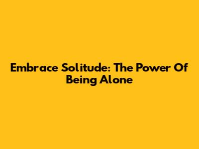 Embrace Solitude: The Power Of Being Alone