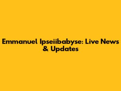 Emmanuel Ipseiibabyse: Live News & Updates