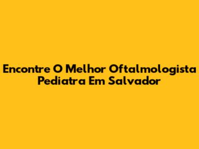 Encontre O Melhor Oftalmologista Pediatra Em Salvador