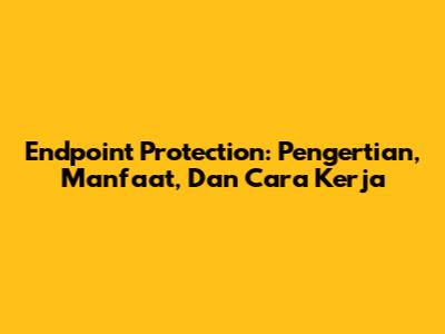 Endpoint Protection: Pengertian, Manfaat, Dan Cara Kerja