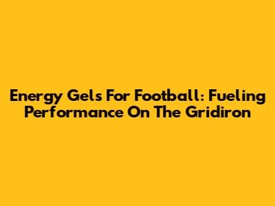 Energy Gels For Football: Fueling Performance On The Gridiron