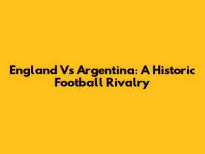 England Vs Argentina: A Historic Football Rivalry