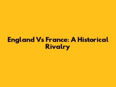 England Vs France: A Historical Rivalry
