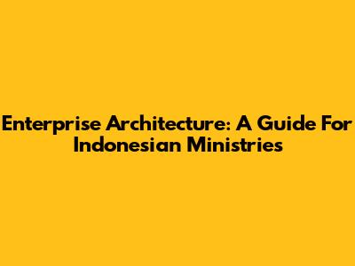 Enterprise Architecture: A Guide For Indonesian Ministries