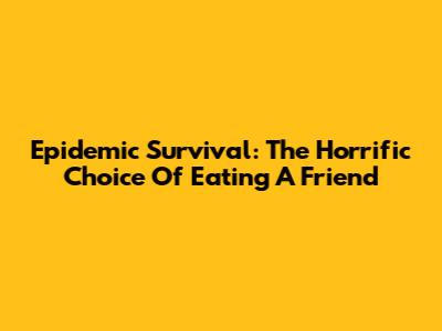 Epidemic Survival: The Horrific Choice Of Eating A Friend