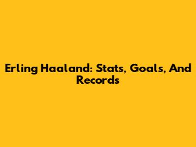 Erling Haaland: Stats, Goals, And Records