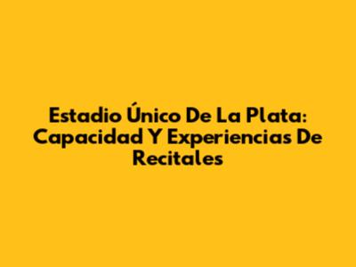 Estadio Único De La Plata: Capacidad Y Experiencias De Recitales