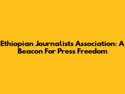 Ethiopian Journalists Association: A Beacon For Press Freedom