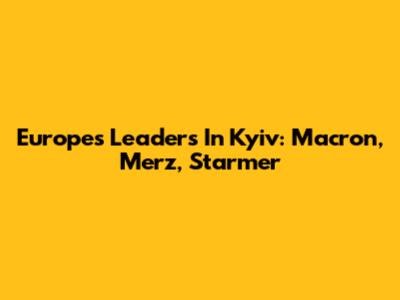 Europe's Leaders In Kyiv: Macron, Merz, Starmer