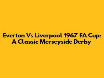 Everton Vs Liverpool 1967 FA Cup: A Classic Merseyside Derby