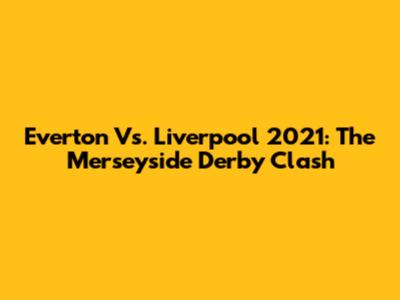 Everton Vs. Liverpool 2021: The Merseyside Derby Clash