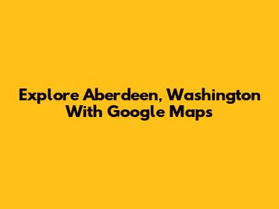 Explore Aberdeen, Washington With Google Maps