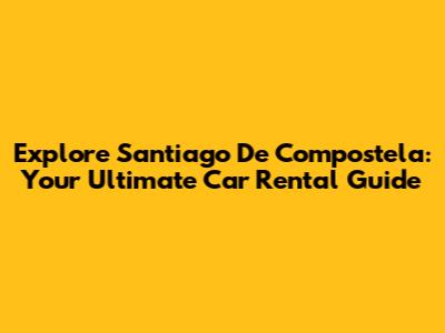 Explore Santiago De Compostela: Your Ultimate Car Rental Guide