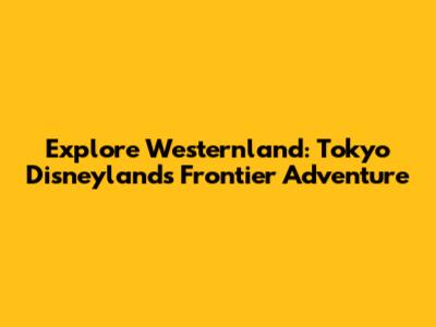 Explore Westernland: Tokyo Disneyland's Frontier Adventure