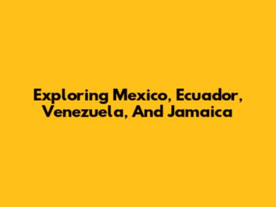 Exploring Mexico, Ecuador, Venezuela, And Jamaica