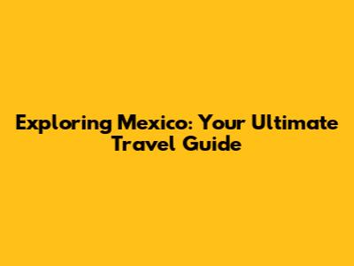 Exploring Mexico: Your Ultimate Travel Guide