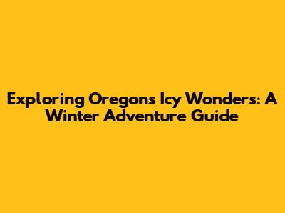 Exploring Oregon's Icy Wonders: A Winter Adventure Guide