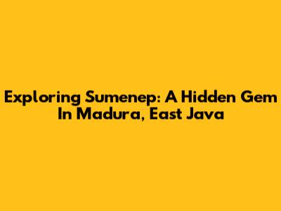 Exploring Sumenep: A Hidden Gem In Madura, East Java