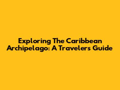 Exploring The Caribbean Archipelago: A Traveler's Guide