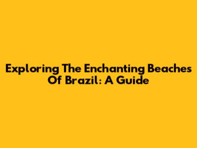 Exploring The Enchanting Beaches Of Brazil: A Guide