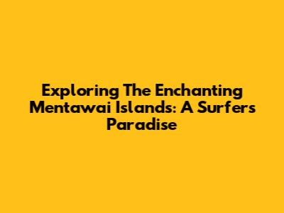 Exploring The Enchanting Mentawai Islands: A Surfer's Paradise