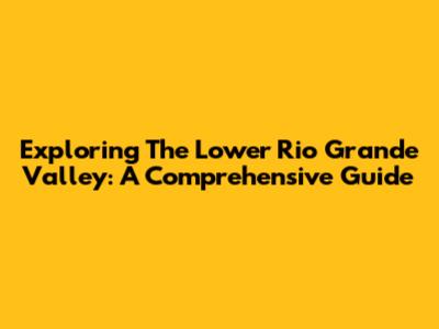 Exploring The Lower Rio Grande Valley: A Comprehensive Guide