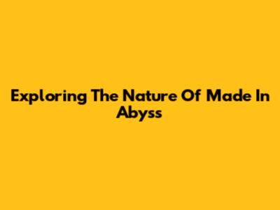 Exploring The Nature Of Made In Abyss