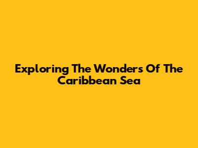 Exploring The Wonders Of The Caribbean Sea