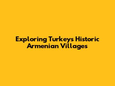 Exploring Turkey's Historic Armenian Villages
