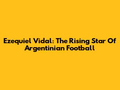 Ezequiel Vidal: The Rising Star Of Argentinian Football