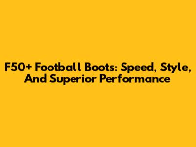 F50+ Football Boots: Speed, Style, And Superior Performance