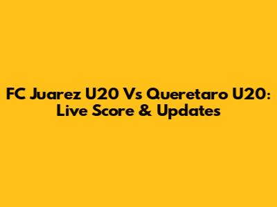 FC Juarez U20 Vs Queretaro U20: Live Score & Updates
